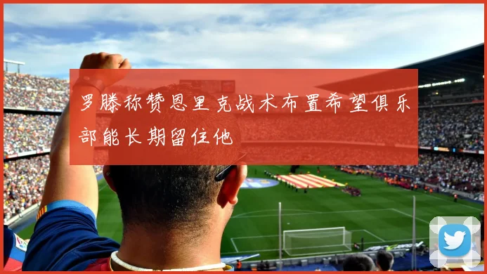 罗滕称赞恩里克战术布置希望俱乐部能长期留住他