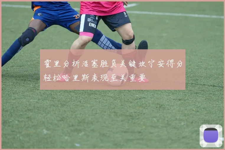 霍里分析活塞胜负关键坎宁安得分轻松哈里斯表现至关重要