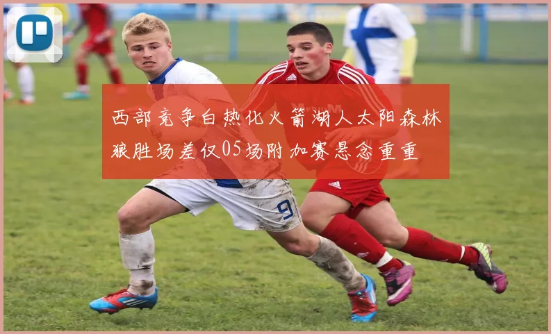 西部竞争白热化火箭湖人太阳森林狼胜场差仅05场附加赛悬念重重