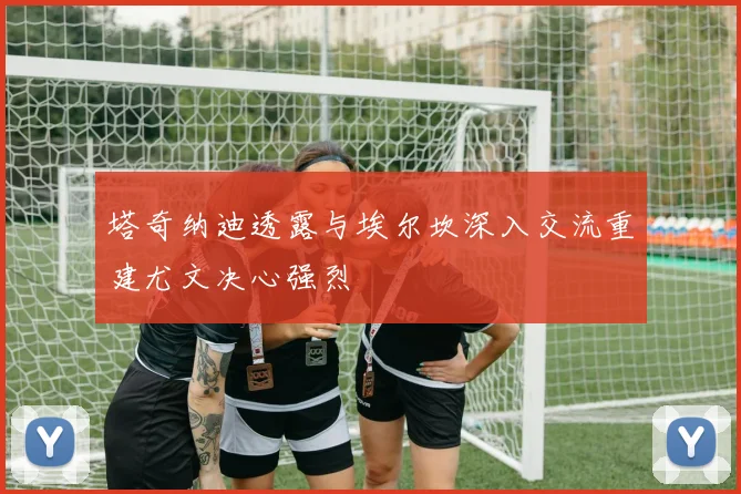 塔奇纳迪透露与埃尔坎深入交流重建尤文决心强烈