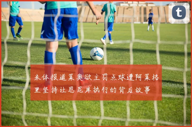 米体报道莱奥欲主罚点球遭阿莱格里坚持让恩昆库执行的背后故事