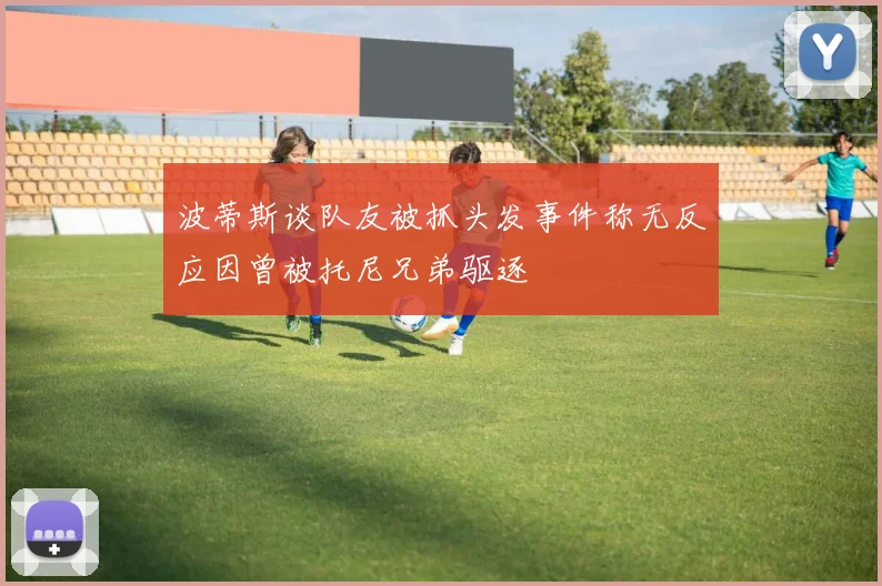 波蒂斯谈队友被抓头发事件称无反应因曾被托尼兄弟驱逐
