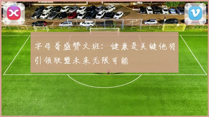 字母哥盛赞文班：健康是关键他将引领联盟未来无限可能