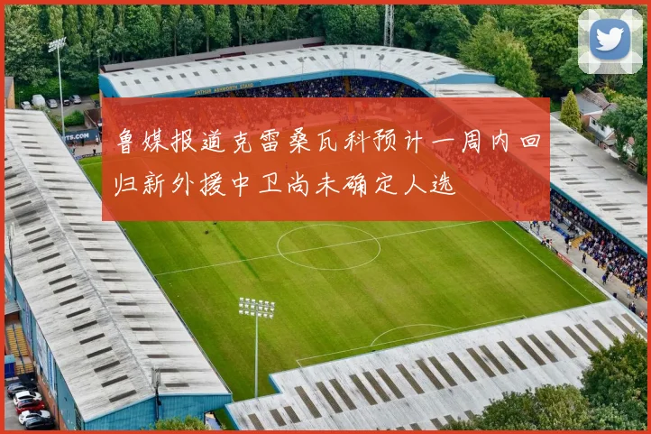 鲁媒报道克雷桑瓦科预计一周内回归新外援中卫尚未确定人选