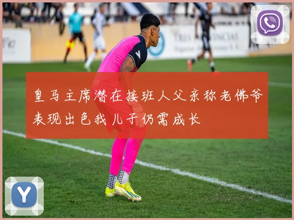 皇马主席潜在接班人父亲称老佛爷表现出色我儿子仍需成长