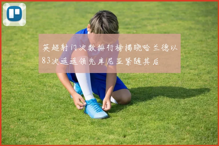 英超射门次数排行榜揭晓哈兰德以83次遥遥领先库尼亚紧随其后