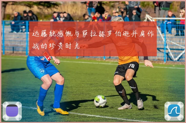 远藤航感慨与萨拉赫罗伯逊并肩作战的珍贵时光