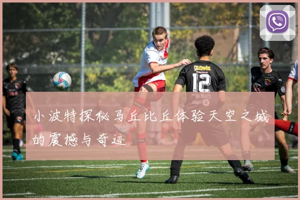 小波特探秘马丘比丘体验天空之城的震撼与奇迹