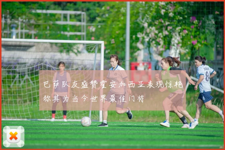 巴萨队友盛赞霍安加西亚表现惊艳称其为当今世界最佳门将